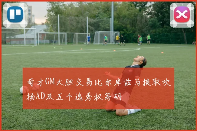 奇才GM大胆交易比尔库兹马换取吹杨AD及五个选秀权筹码