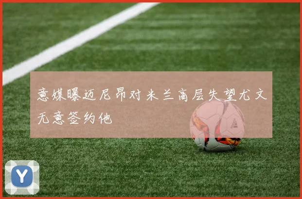 意媒曝迈尼昂对米兰高层失望尤文无意签约他