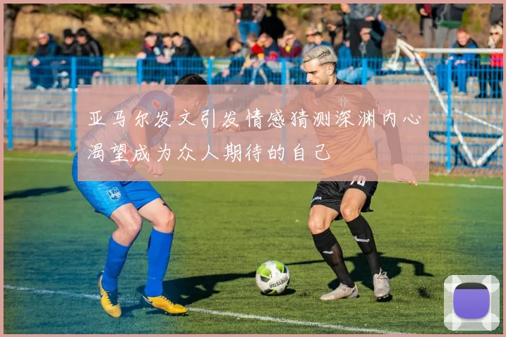 亚马尔发文引发情感猜测深渊内心渴望成为众人期待的自己