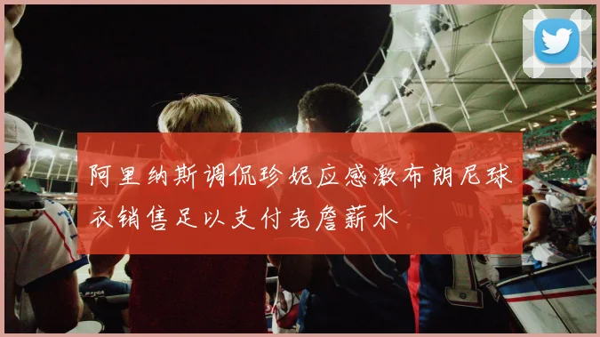阿里纳斯调侃珍妮应感激布朗尼球衣销售足以支付老詹薪水