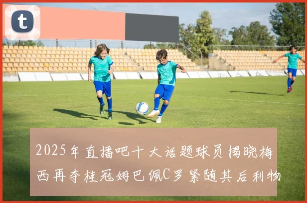 2025年直播吧十大话题球员揭晓梅西再夺桂冠姆巴佩C罗紧随其后利物浦三将入选