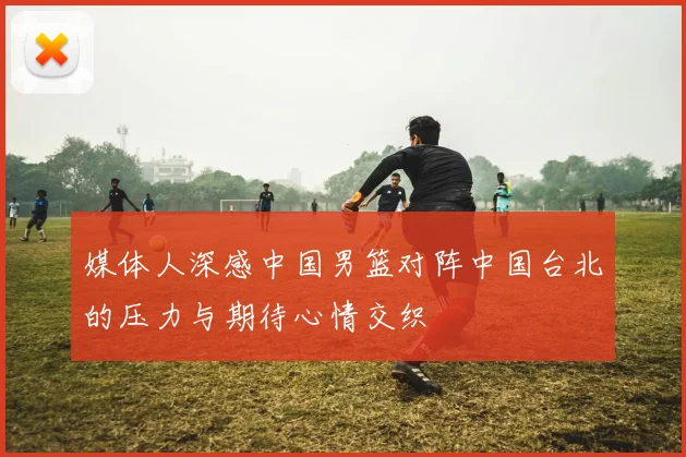 媒体人深感中国男篮对阵中国台北的压力与期待心情交织