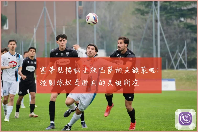 塞蒂恩揭秘击败巴萨的关键策略：控制球权是胜利的关键所在