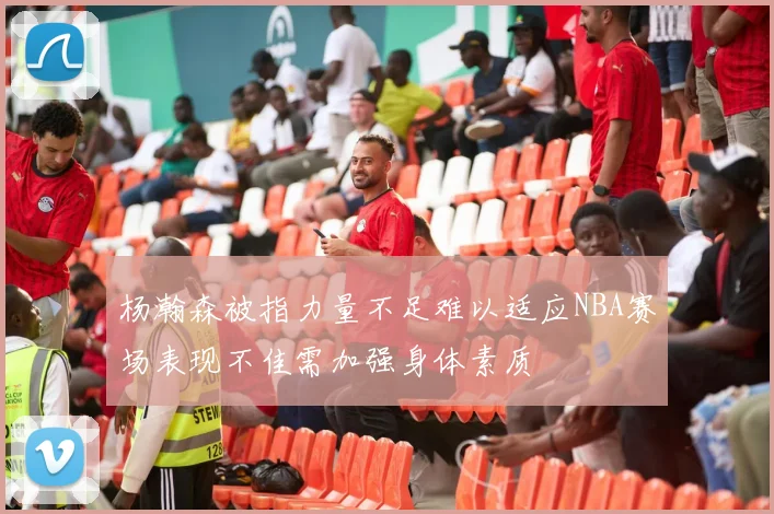 杨瀚森被指力量不足难以适应NBA赛场表现不佳需加强身体素质