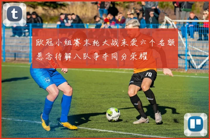 欧冠小组赛末轮大战来袭六个名额悬念待解八队争夺同分荣耀