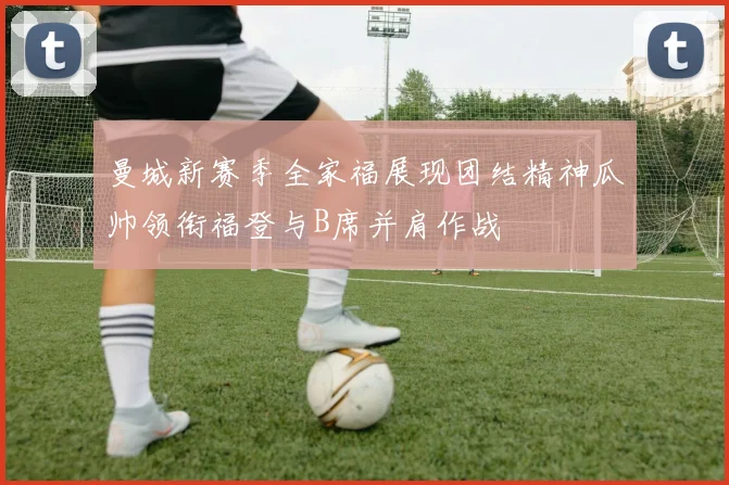 曼城新赛季全家福展现团结精神瓜帅领衔福登与B席并肩作战
