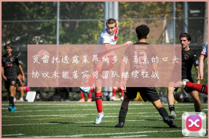 莫雷托透露莱昂纳多与马竞的口头协议未能落实将留队继续征战