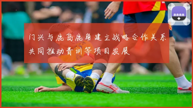 门兴与鹿岛鹿角建立战略合作关系共同推动青训等项目发展
