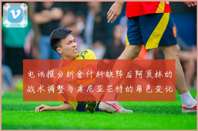 电讯报分析舍什科缺阵后阿莫林的战术调整与库尼亚芒特的角色变化