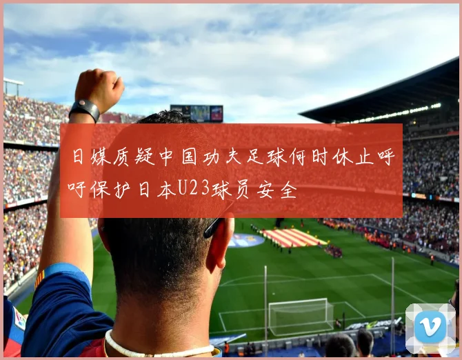 日媒质疑中国功夫足球何时休止呼吁保护日本U23球员安全
