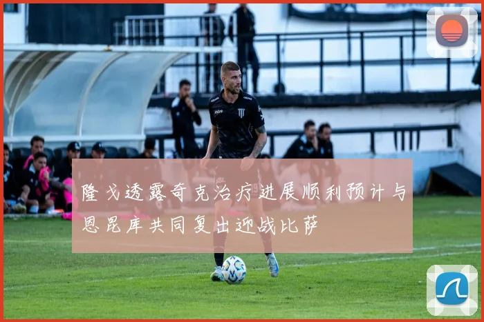 隆戈透露奇克治疗进展顺利预计与恩昆库共同复出迎战比萨