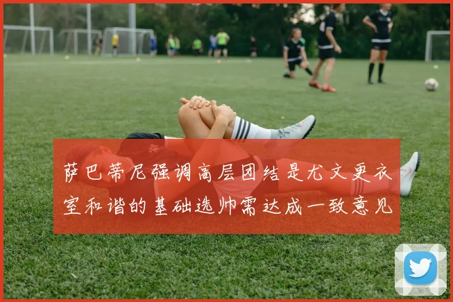 萨巴蒂尼强调高层团结是尤文更衣室和谐的基础选帅需达成一致意见