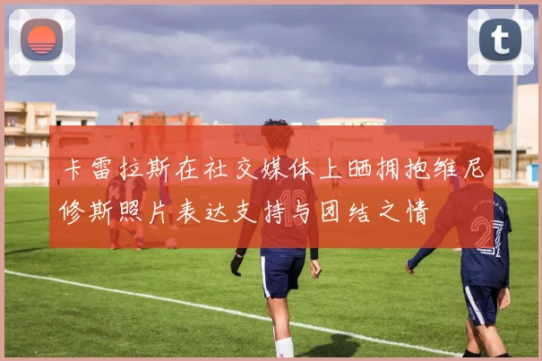 卡雷拉斯在社交媒体上晒拥抱维尼修斯照片表达支持与团结之情