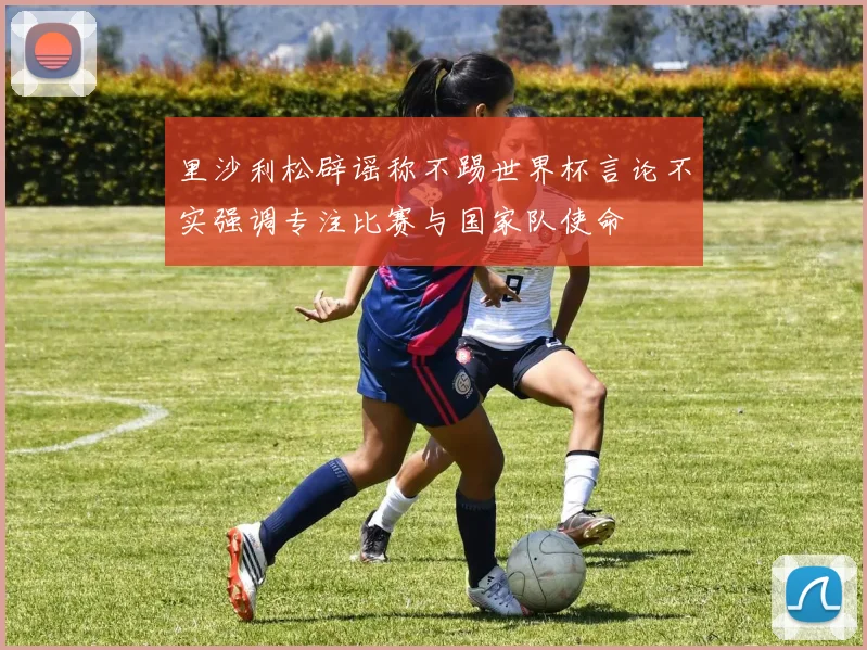 里沙利松辟谣称不踢世界杯言论不实强调专注比赛与国家队使命