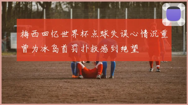 梅西回忆世界杯点球失误心情沉重曾为冰岛首罚扑救感到绝望