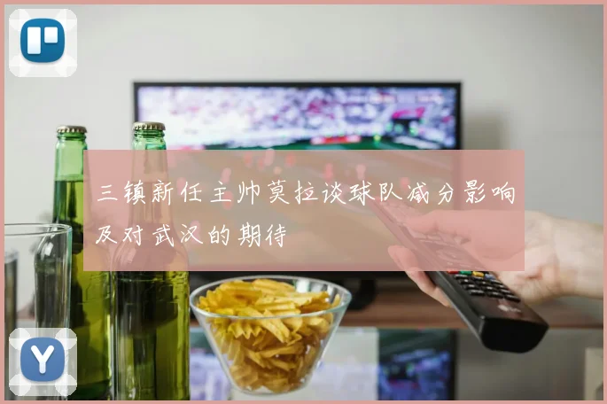 三镇新任主帅莫拉谈球队减分影响及对武汉的期待