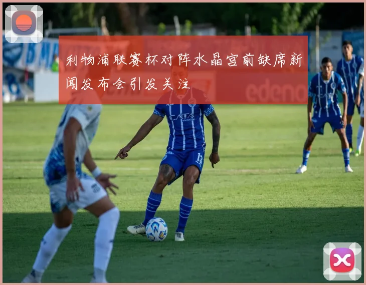 利物浦联赛杯对阵水晶宫前缺席新闻发布会引发关注
