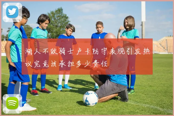 湖人不敌骑士卢卡防守表现引发热议究竟该承担多少责任