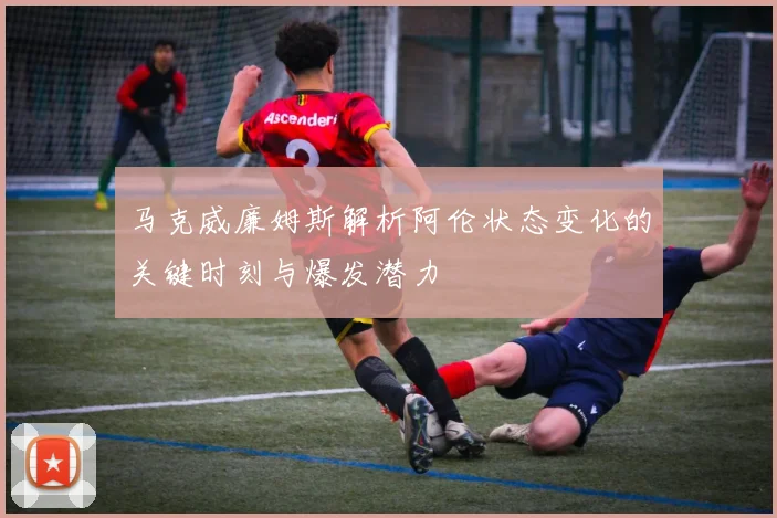 马克威廉姆斯解析阿伦状态变化的关键时刻与爆发潜力
