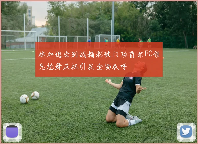 林加德告别战精彩破门助首尔FC领先尬舞庆祝引发全场欢呼