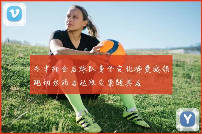 冬季转会后球队身价变化榜曼城领跑切尔西吉达联合紧随其后
