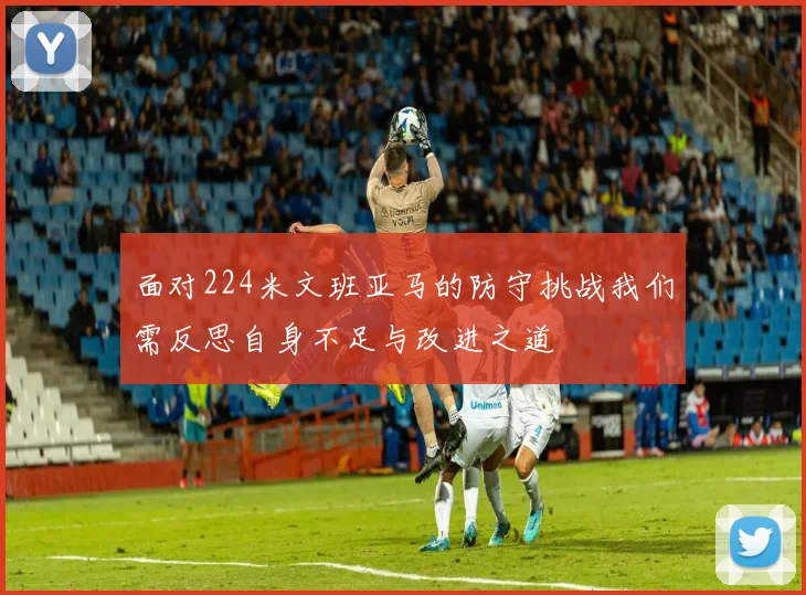 面对224米文班亚马的防守挑战我们需反思自身不足与改进之道