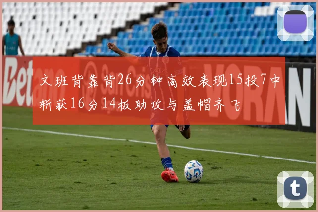 文班背靠背26分钟高效表现15投7中斩获16分14板助攻与盖帽齐飞