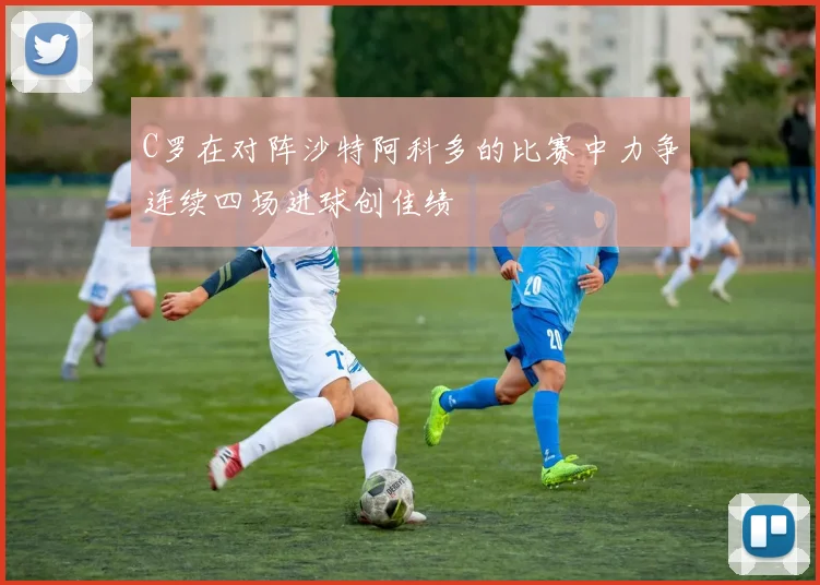 C罗在对阵沙特阿科多的比赛中力争连续四场进球创佳绩