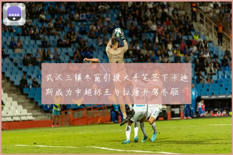 武汉三镇冬窗引援大手笔签下卡迪斯成为中超标王与拉唐并驾齐驱