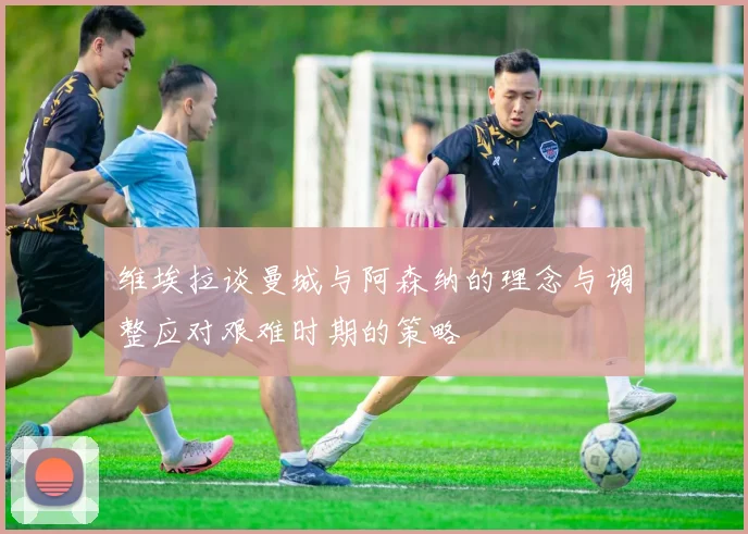 维埃拉谈曼城与阿森纳的理念与调整应对艰难时期的策略