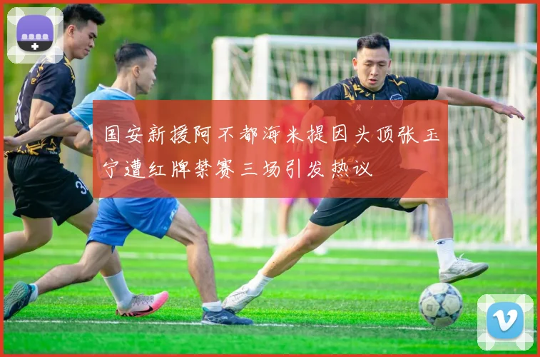 国安新援阿不都海米提因头顶张玉宁遭红牌禁赛三场引发热议