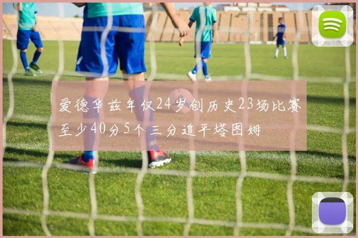 爱德华兹年仅24岁创历史23场比赛至少40分5个三分追平塔图姆