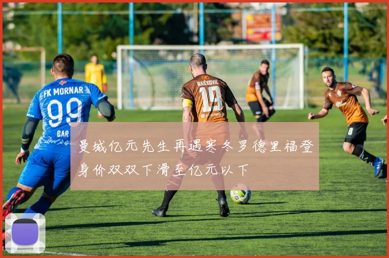 曼城亿元先生再遇寒冬罗德里福登身价双双下滑至亿元以下