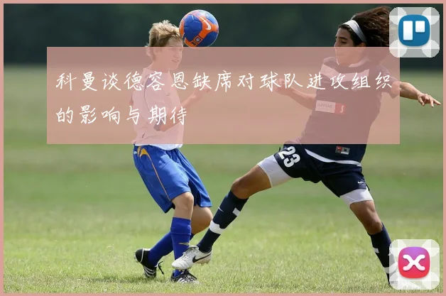 科曼谈德容恩缺席对球队进攻组织的影响与期待