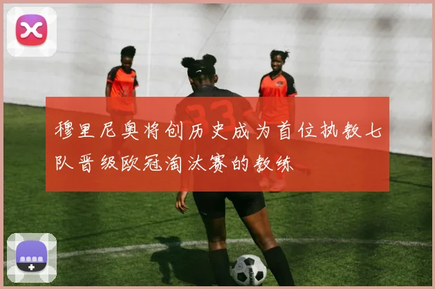 穆里尼奥将创历史成为首位执教七队晋级欧冠淘汰赛的教练