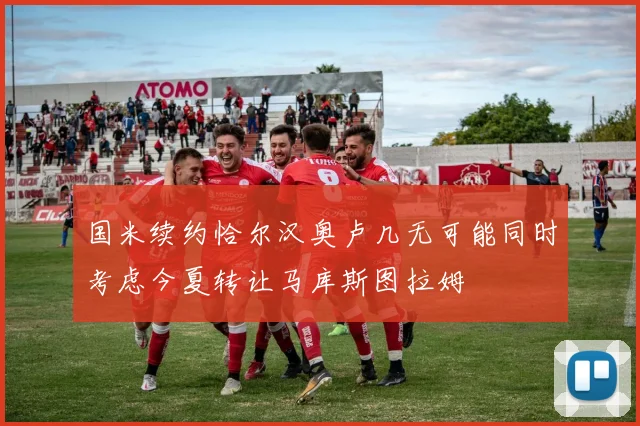 国米续约恰尔汉奥卢几无可能同时考虑今夏转让马库斯图拉姆