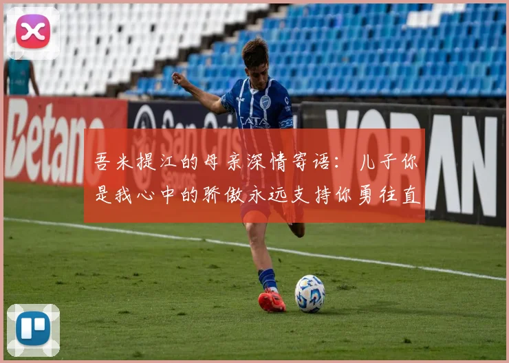 吾米提江的母亲深情寄语：儿子你是我心中的骄傲永远支持你勇往直前！