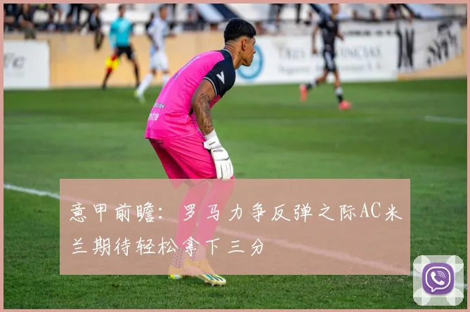意甲前瞻：罗马力争反弹之际AC米兰期待轻松拿下三分