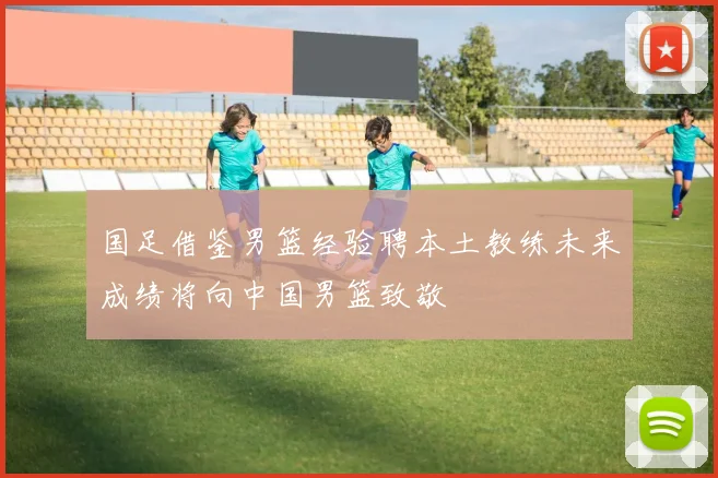 国足借鉴男篮经验聘本土教练未来成绩将向中国男篮致敬