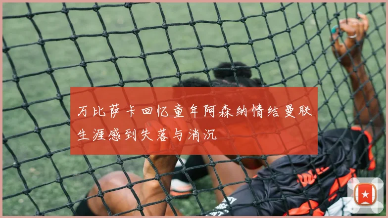 万比萨卡回忆童年阿森纳情结曼联生涯感到失落与消沉