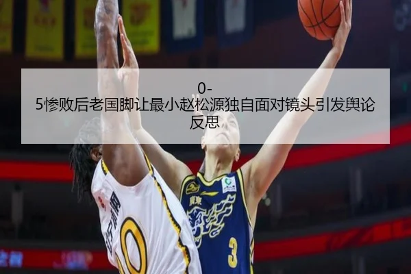 0-5惨败后老国脚让最小赵松源独自面对镜头引发舆论反思 - IMSPORTS